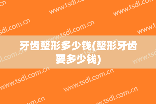 牙齿整形多少钱(整形牙齿要多少钱)