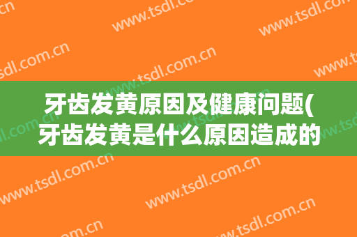 牙齿发黄原因及健康问题(牙齿发黄是什么原因造成的?)