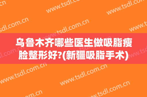 乌鲁木齐哪些医生做吸脂瘦脸整形好?(新疆吸脂手术)