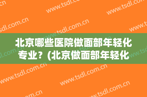 北京哪些医院做面部年轻化专业?(北京做面部年轻化最好的医生) 北京哪些医院做面部年轻化专业?(北京做面部年轻化最好的医生)