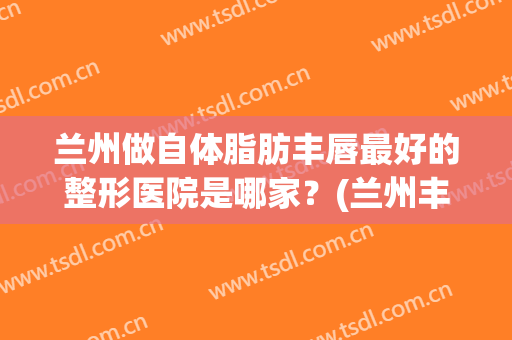 兰州做自体脂肪丰唇最好的整形医院是哪家？(兰州丰胸手术)