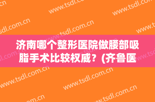 济南哪个整形医院做腰部吸脂手术比较权威？(齐鲁医院吸脂手术)