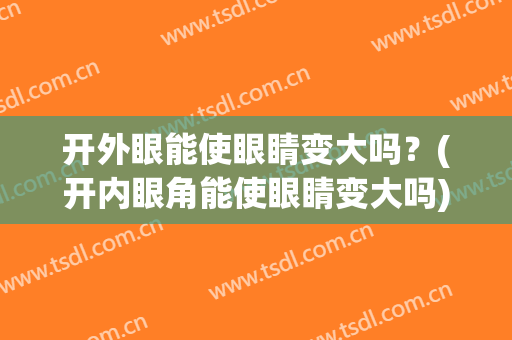 开外眼能使眼睛变大吗？(开内眼角能使眼睛变大吗)