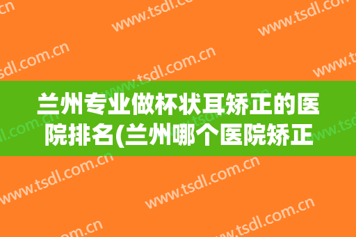 兰州专业做杯状耳矫正的医院排名(兰州哪个医院矫正牙齿最好)