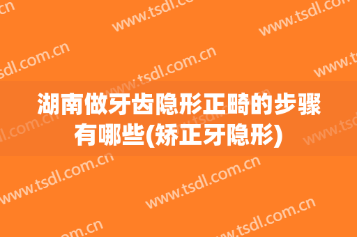 湖南做牙齿隐形正畸的步骤有哪些(矫正牙隐形)
