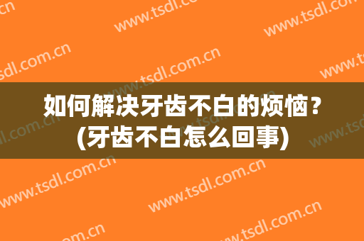 如何解决牙齿不白的烦恼？(牙齿不白怎么回事)
