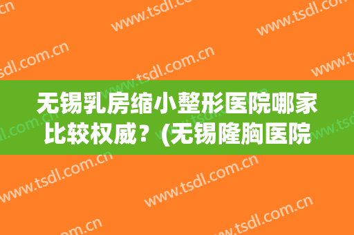 无锡乳房缩小整形医院哪家比较权威？(无锡隆胸医院排名)