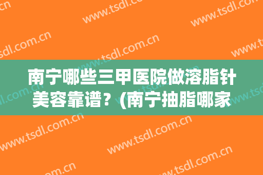南宁哪些三甲医院做溶脂针美容靠谱？(南宁抽脂哪家医院比较更好)