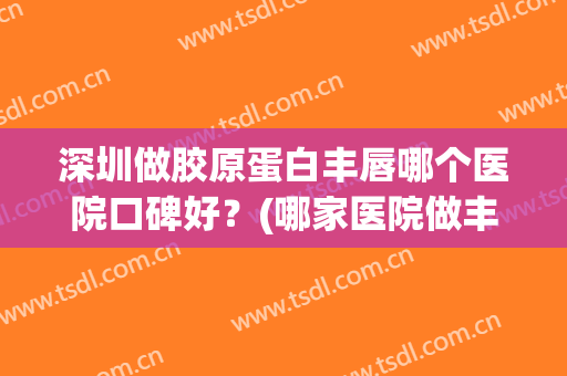 深圳做胶原蛋白丰唇哪个医院口碑好？(哪家医院做丰唇效果好)