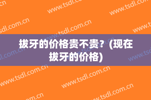 拔牙的价格贵不贵？(现在拔牙的价格)