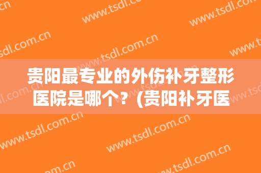贵阳最专业的外伤补牙整形医院是哪个？(贵阳补牙医院哪个好点)