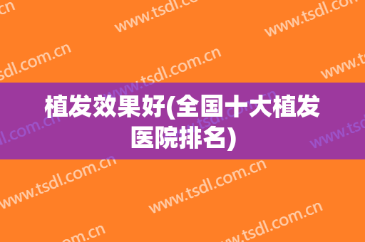 植发效果好(全国十大植发医院排名)
