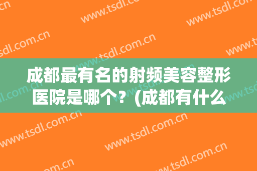 成都最有名的射频美容整形医院是哪个？(成都有什么整形医院)