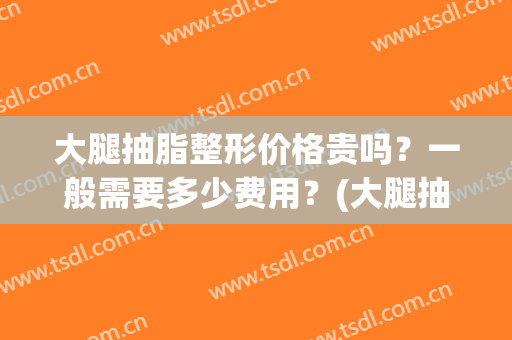 大腿抽脂整形价格贵吗？一般需要多少费用？(大腿抽脂一般要多少钱)