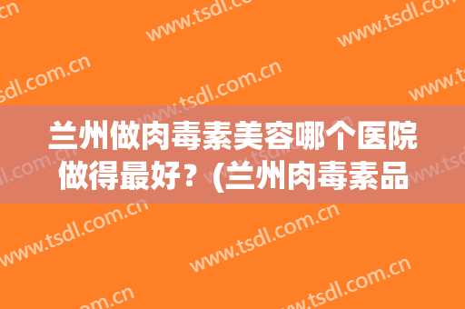 兰州做肉毒素美容哪个医院做得最好？(兰州肉毒素品牌)