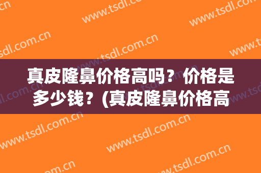 真皮隆鼻价格高吗？价格是多少钱？(真皮隆鼻价格高吗?价格是多少钱一次)