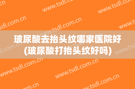 玻尿酸去抬头纹哪家医院好(玻尿酸打抬头纹好吗)