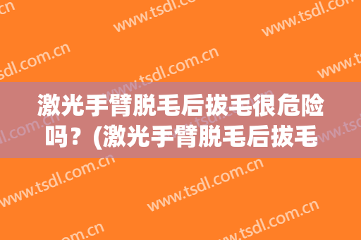 激光手臂脱毛后拔毛很危险吗？(激光手臂脱毛后拔毛很危险吗会留疤吗)