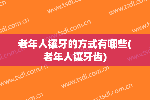老年人镶牙的方式有哪些(老年人镶牙齿)