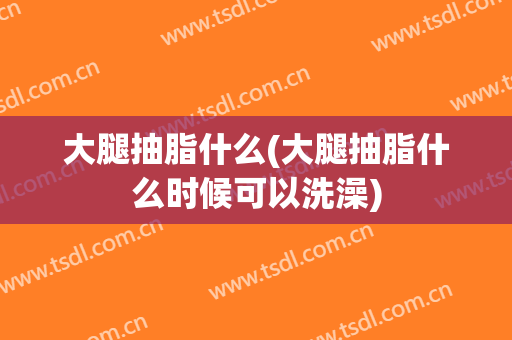 大腿抽脂什么(大腿抽脂什么时候可以洗澡)