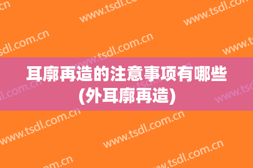 耳廓再造的注意事项有哪些(外耳廓再造)