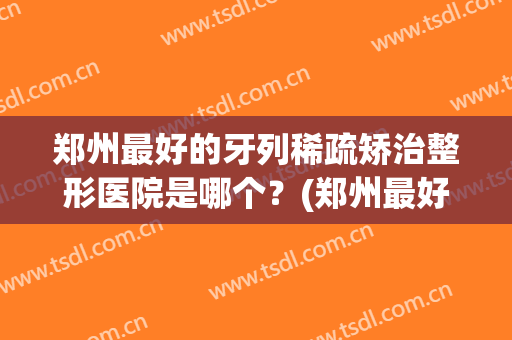 郑州最好的牙列稀疏矫治整形医院是哪个？(郑州最好的牙列稀疏矫治整形医院是哪个医生)