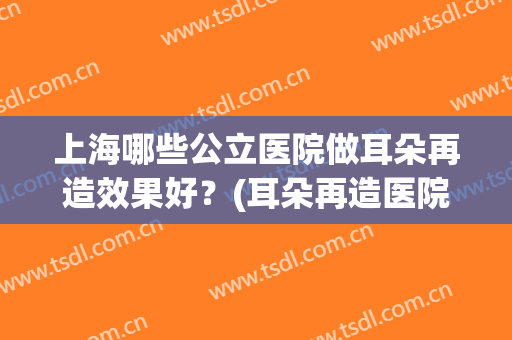 上海哪些公立医院做耳朵再造效果好?(耳朵再造医院哪个好) 上海哪些公立医院做耳朵再造效果好?(耳朵再造医院哪个好)