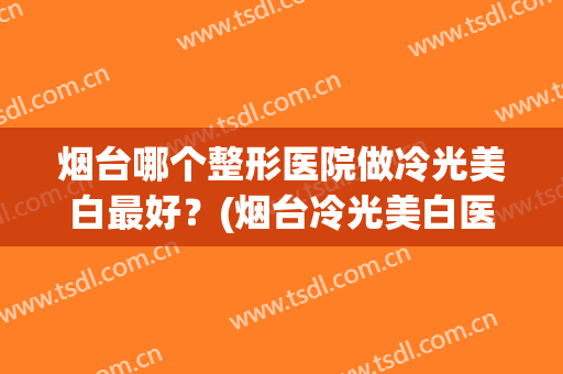 烟台哪个整形医院做冷光美白最好？(烟台冷光美白医院哪家好洛神口腔医院比较好)