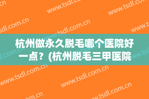 杭州做永久脱毛哪个医院好一点？(杭州脱毛三甲医院)
