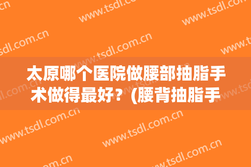 太原哪个医院做腰部抽脂手术做得最好？(腰背抽脂手术要多少钱)