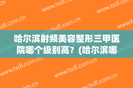 哈尔滨射频美容整形三甲医院哪个级别高？(哈尔滨哪家整容医院技术比较好)