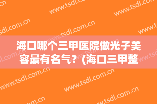海口哪个三甲医院做光子美容最有名气？(海口三甲整形医院有哪些)