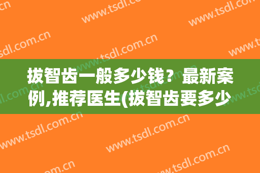 拔智齿一般多少钱？最新案例,推荐医生(拔智齿要多少钱呢)