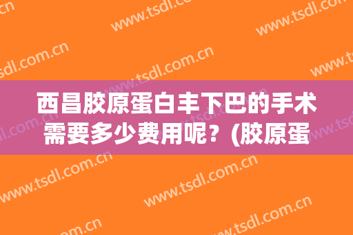西昌胶原蛋白丰下巴的手术需要多少费用呢？(胶原蛋白丰下巴多少钱)