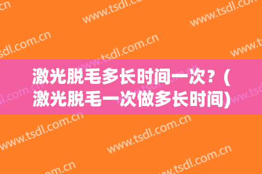 激光脱毛多长时间一次？(激光脱毛一次做多长时间)