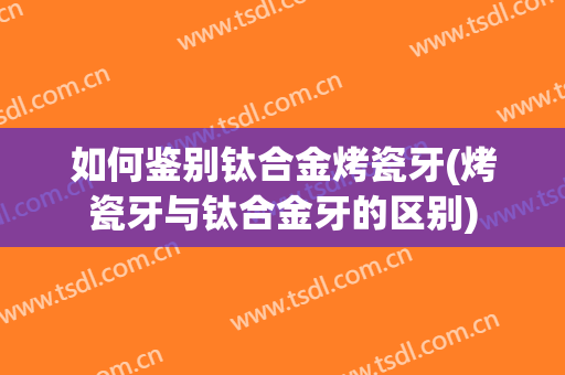 如何鉴别钛合金烤瓷牙(烤瓷牙与钛合金牙的区别)