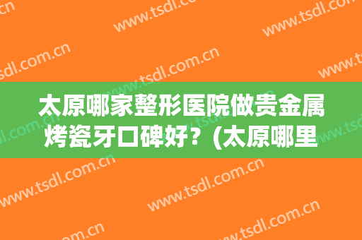 太原哪家整形医院做贵金属烤瓷牙口碑好？(太原哪里整牙比较好)
