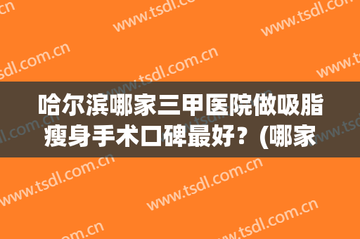 哈尔滨哪家三甲医院做吸脂瘦身手术口碑最好？(哪家医院吸脂最好)