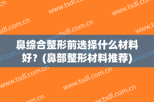 鼻综合整形前选择什么材料好？(鼻部整形材料推荐)
