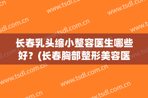 长春乳头缩小整容医生哪些好？(长春胸部整形美容医院)