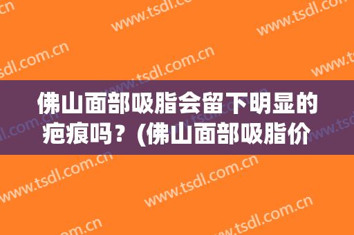 佛山面部吸脂会留下明显的疤痕吗？(佛山面部吸脂价格)