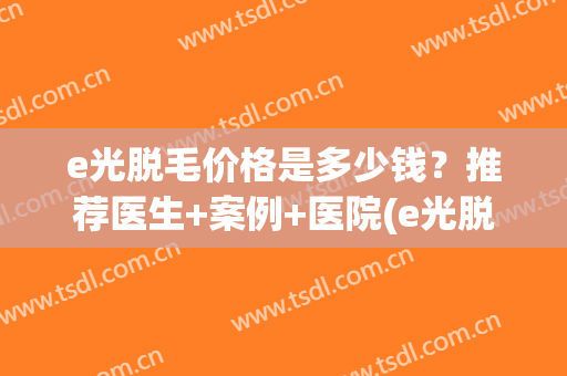 e光脱毛价格是多少钱?推荐医生+案例+医院(e光脱毛效果永久吗) e光脱毛价格是多少钱?推荐医生+案例+医院(e光脱毛效果永久吗)