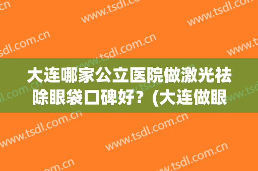 大连哪家公立医院做激光祛除眼袋口碑好？(大连做眼袋最好的三甲医院)