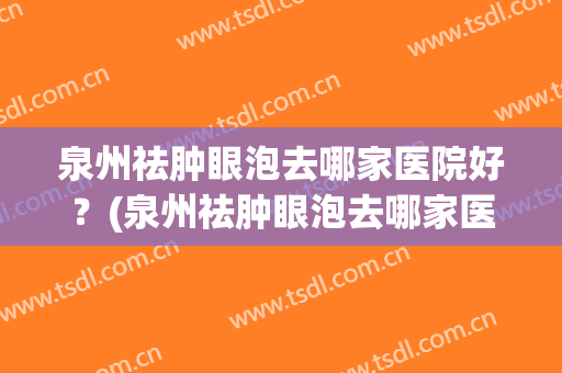 泉州祛肿眼泡去哪家医院好？(泉州祛肿眼泡去哪家医院好呢)