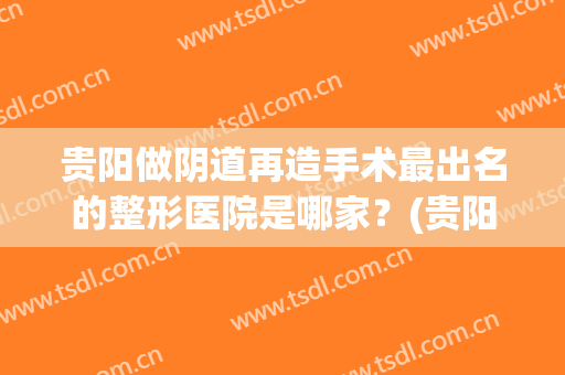 贵阳做阴道再造手术最出名的整形医院是哪家？(贵阳公立正规整形医院)