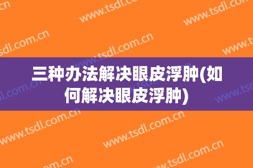 三种办法解决眼皮浮肿(如何解决眼皮浮肿)