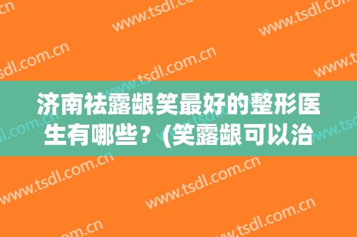 济南祛露龈笑最好的整形医生有哪些？(笑露龈可以治好吗)