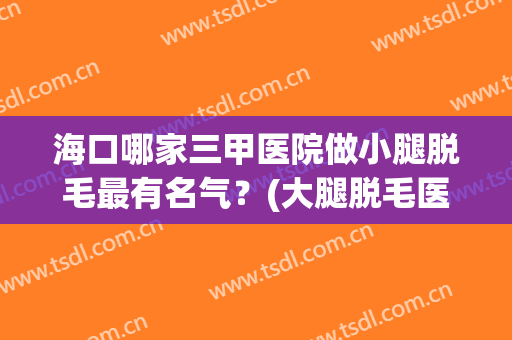 海口哪家三甲医院做小腿脱毛最有名气？(大腿脱毛医院)