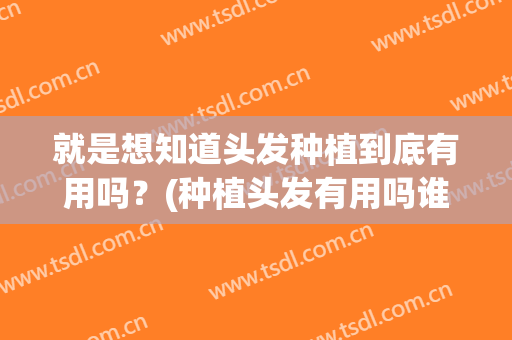 就是想知道头发种植到底有用吗？(种植头发有用吗谁做过)