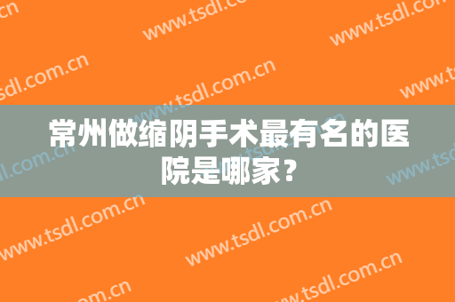 常州做缩阴手术最有名的医院是哪家？